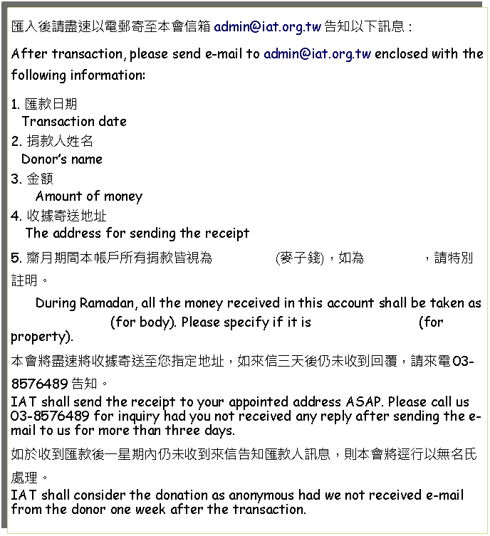 Text Box: 匯入後請盡速以電郵寄至本會信箱admin@iat.org.tw告知以下訊息：After transaction, please send e-mail to admin@iat.org.tw enclosed with the following information: 1. 匯款日期   Transaction date2. 捐款人姓名   Donors name3. 金額      Amount of money4. 收據寄送地址    The address for sending the receipt5. 齋月期間本帳戶所有捐款皆視為                (麥子錢)，如為              ，請特別註明。      During Ramadan, all the money received in this account shall be taken as                              (for body). Please specify if it is                           (for property).本會將盡速將收據寄送至您指定地址，如來信三天後仍未收到回覆，請來電03-8576489告知。IAT shall send the receipt to your appointed address ASAP. Please call us 03-8576489 for inquiry had you not received any reply after sending the e-mail to us for more than three days.如於收到匯款後一星期內仍未收到來信告知匯款人訊息，則本會將逕行以無名氏處理。IAT shall consider the donation as anonymous had we not received e-mail from the donor one week after the transaction.
