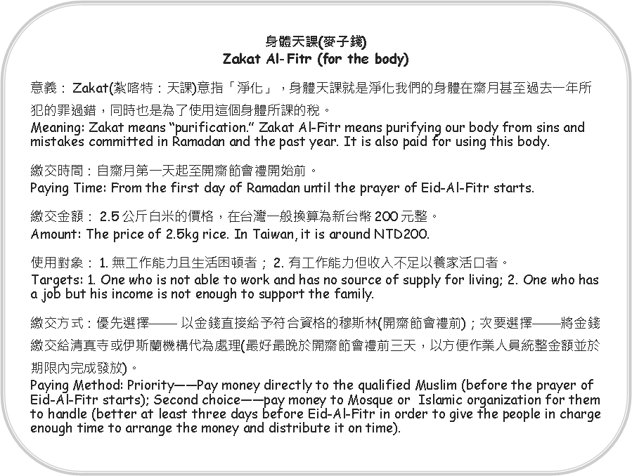 Rounded Rectangle: 身體天課(麥子錢)Zakat Al-Fitr (for the body)意義：Zakat(紮喀特：天課)意指「淨化」，身體天課就是淨化我們的身體在齋月甚至過去一年所犯的罪過錯，同時也是為了使用這個身體所課的稅。Meaning: Zakat means purification. Zakat Al-Fitr means purifying our body from sins and mistakes committed in Ramadan and the past year. It is also paid for using this body.繳交時間：自齋月第一天起至開齋節會禮開始前。Paying Time: From the first day of Ramadan until the prayer of Eid-Al-Fitr starts.繳交金額：2.5公斤白米的價格，在台灣一般換算為新台幣200元整。Amount: The price of 2.5kg rice. In Taiwan, it is around NTD200.使用對象：1. 無工作能力且生活困頓者；2. 有工作能力但收入不足以養家活口者。Targets: 1. One who is not able to work and has no source of supply for living; 2. One who has a job but his income is not enough to support the family.繳交方式：優先選擇 以金錢直接給予符合資格的穆斯林(開齋節會禮前)；次要選擇將金錢繳交給清真寺或伊斯蘭機構代為處理(最好最晚於開齋節會禮前三天，以方便作業人員統整金額並於期限內完成發放)。Paying Method: PriorityPay money directly to the qualified Muslim (before the prayer of Eid-Al-Fitr starts); Second choicepay money to Mosque or  Islamic organization for them to handle (better at least three days before Eid-Al-Fitr in order to give the people in charge enough time to arrange the money and distribute it on time).