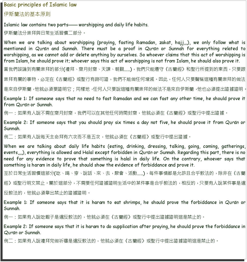 Text Box: Basic principles of Islamic law伊斯蘭法的基本原則Islamic law contains two parts worshipping and daily life habits.伊斯蘭法分崇拜與日常生活習慣二部分。When we are talking about worshipping (praying, fasting Ramadan, zakat, hajj,,,), we only follow what is mentioned in Qurān and Sunnah. There must be a proof in Qurān or Sunnah for everything related to worshipping, as we cannot add or delete anything by ourselves. So whoever claims that this act of worshipping is from Islam, he should prove it; whoever says this act of worshipping is not from Islam, he should also prove it.當我們談論到有關崇拜的部分(禮拜、齋月封齋、天課、朝覲)，我們只能遵守《古蘭經》和聖行所提到的東西，只要跟崇拜有關的事物，必定在《古蘭經》或聖行有跡可證，我們不能做任何增減。因此，任何人只要聲稱這種有關崇拜的做法是來自伊斯蘭，他就必須要證明它；同樣地，任何人只要說這種有關崇拜的做法不是來自伊斯蘭，他也必須提出證據證明。Example 1: If someone says that no need to fast Ramadan and we can fast any other time, he should prove it from Qurān or Sunnah.例一：如果有人說不需在齋月封齋，我們可以在其他任何時間封齋，他就必須在《古蘭經》或聖行中提出證據。Example 2: If someone says that you should pray six times a day not five, he should prove it from Qurān or Sunnah. 例二：如果有人說每天主命拜有六次而不是五次，他就必須在《古蘭經》或聖行中提出證據。When we are talking about daily life habits (eating, drinking, dressing, talking, going, coming, gatherings, events,,,,), everything is allowed and Halal except forbidden in Qurān or Sunnah. Regarding this part, there is no need for any evidence to prove that something is halal in daily life. On the contrary, whoever says that something is haram in daily life, he should show the evidence of forbiddance and prove it.至於日常生活習慣這部分(吃、喝、穿、說話、來、去，聚會、活動)，每件事情都是允許且合乎教法的，除非在《古蘭經》或聖行明文禁止。關於這部分，不需要任何證據證明生活中的某件事是合乎教法的，相反的，只要有人說某件事是違反教法的，他就必須舉出禁止的證據證明。Example 1: If someone says that it is haram to eat shrimps, he should prove the forbiddance in Qurān or Sunnah.例一：如果有人說吃蝦子是違反教法的，他就必須在《古蘭經》或聖行中提出證據證明這是禁止的。Example 2: If someone says that it is haram to do supplication after praying, he should prove the forbiddance in Qurān or Sunnah.例二：如果有人說禮拜完做祈禱是違反教法的，他就必須在《古蘭經》或聖行中提出證據證明這是禁止的。