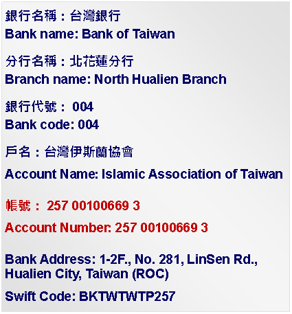 Text Box: 銀行名稱：台灣銀行Bank name: Bank of Taiwan分行名稱：北花蓮分行Branch name: North Hualien Branch銀行代號：004Bank code: 004戶名：台灣伊斯蘭協會Account Name: Islamic Association of Taiwan帳號：257 00100669 3Account Number: 257 00100669 3Bank Address: 1-2F., No. 281, LinSen Rd., Hualien City, Taiwan (ROC)Swift Code: BKTWTWTP257