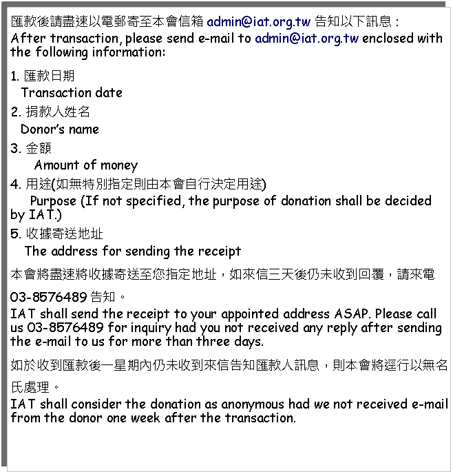 Text Box: 匯款後請盡速以電郵寄至本會信箱admin@iat.org.tw 告知以下訊息：After transaction, please send e-mail to admin@iat.org.tw enclosed with the following information: 1. 匯款日期   Transaction date2. 捐款人姓名   Donors name3. 金額      Amount of money4. 用途(如無特別指定則由本會自行決定用途)     Purpose (If not specified, the purpose of donation shall be decided by IAT.)5. 收據寄送地址    The address for sending the receipt本會將盡速將收據寄送至您指定地址，如來信三天後仍未收到回覆，請來電03-8576489告知。IAT shall send the receipt to your appointed address ASAP. Please call us 03-8576489 for inquiry had you not received any reply after sending the e-mail to us for more than three days.如於收到匯款後一星期內仍未收到來信告知匯款人訊息，則本會將逕行以無名氏處理。IAT shall consider the donation as anonymous had we not received e-mail from the donor one week after the transaction.